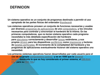 DEFINICION 
Un sistema operativo es un conjunto de programas destinado a permitir el uso 
apropiado de las partes físicas del ordenador (hardware). 
Los sistemas operativos proveen un conjunto de funciones necesarias y usadas 
por diversos programas de aplicaciones de una computadora, y los vínculos 
necesarios para controlar y sincronizar el hardware de la misma. En las 
primeras computadoras, que no tenían sistema operativo cada programa 
necesitaba la más detallada especificación del hardware 
para ejecutarse correctamente y desarrollar tareas estándares, y sus 
propios drivers para los dispositivos periféricos como impresoras y lectores 
de tarjetas perforadas. El incremento de la complejidad del hardware y los 
programas de aplicaciones eventualmente hicieron del sistema operativo una 
necesidad. 
Los primeros sistemas operativos fueron desarrollados por cada usuario para el 
uso de su propia computadora central,1 y es en 1956 que la General 
Motors desarrolla lo que es hoy considerado el primer sistema, el GM-NAA 
I/O,2 para su IBM 704.3 
 