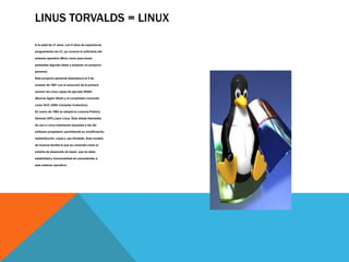 LINUS TORVALDS = LINUX 
A la edad de 21 años, con 5 años de experiencia 
programando (en C), ya conocía lo suficiente del 
sistema operativo Minix como para tomar 
prestadas algunas ideas y empezar un proyecto 
personal. 
Este proyecto personal desembocó el 5 de 
octubre de 1991 con el anuncio2 de la primera 
versión de Linux capaz de ejecutar BASH 
(Bourne Again Shell) y el compilador conocido 
como GCC (GNU Compiler Collection). 
En enero de 1992 se adoptó la Licencia Pública 
General (GPL) para Linux. Ésta añade libertades 
de uso a Linux totalmente opuestas a las del 
software propietario, permitiendo su modificación, 
redistribución, copia y uso ilimitado. Este modelo 
de licencia facilita lo que es conocido como el 
modelo de desarrollo de bazar, que ha dado 
estabilidad y funcionalidad sin precedentes a 
este sistema operativo. 
 