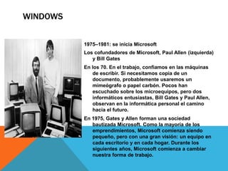 WINDOWS 
1975–1981: se inicia Microsoft 
Los cofundadores de Microsoft, Paul Allen (izquierda) 
y Bill Gates 
En los 70. En el trabajo, confiamos en las máquinas 
de escribir. Si necesitamos copia de un 
documento, probablemente usaremos un 
mimeógrafo o papel carbón. Pocos han 
escuchado sobre los microequipos, pero dos 
informáticos entusiastas, Bill Gates y Paul Allen, 
observan en la informática personal el camino 
hacia el futuro. 
En 1975, Gates y Allen forman una sociedad 
bautizada Microsoft. Como la mayoría de los 
emprendimientos, Microsoft comienza siendo 
pequeño, pero con una gran visión: un equipo en 
cada escritorio y en cada hogar. Durante los 
siguientes años, Microsoft comienza a cambiar 
nuestra forma de trabajo. 
 