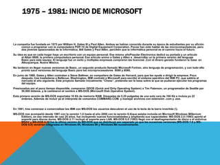1975 – 1981: INICIO DE MICROSOFT 
La compañía fue fundada en 1975 por William H. Gates III y Paul Allen. Ambos se habían conocido durante su época de estudiantes por su afición 
común a programar con la computadora PDP-10 de Digital Equipment Corporation. Pocos han oído hablar de las microcomputadoras, pero 
dos jóvenes apasionados de la informática, Bill Gates y Paul Allen, perciben que la informática personal es el camino hacia el futuro. 
Su idea es que en cada hogar haya un escritorio con un equipo personal. Ese mismo añoPopular Electronics dedicó su portada y un artículo 
al Altair 8800, la primera computadora personal. Ese artículo animo a Gates y Allen a desarrollar un la primera versión del lenguaje 
Basic para este equipo. El lenguaje fue un éxito y múltiples empresas compraron las licencias .Con el dinero ganado fundaron la base en 
Albuquerque, Nuevo México. 
No tardaron en llegar nuevas versiones de Basic, un segundo producto llamado Microsoft Fortran, otro lenguaje de programación, y con todo ello 
pronto sacó versiones del lenguaje Basic para los microprocesadores 8080 y 8086. 
En junio de 1980, Gates y Allen contratan a Steve Ballmer, ex compañero de Gates de Harvard, para que les ayude a dirigir la empresa. Poco 
después, tras trasladarse a Bellevue, Washington, IBM contrató a Microsoft para escribir el sistema operático del IBM PC, que saldría al 
mercado el año siguiente. Este proyecto llamado inicialmente “Chess”, pretendía ser la base sobre la que se pudieran ejecutar los programas 
del equipo. 
Presionados por el poco tiempo disponible, compraron QDOS (Quick and Dirty Operating System) a Tim Paterson, un programador de Seattle por 
50.000 dólares, y le cambiaron el nombre a MS-DOS (Microsoft Disk Operative System). 
Esta primera versión de MS-DOS soportaba 16 Kb de memoria RAM. Disquetes de 5,25 pulgadas de una sola cara de 160 Kb e incluía ya 22 
órdenes. Además de incluir ya el intérprete de comandos COMMAND.COM. y manejar archivos con extensión .com y .exe. 
En 1981, tras comenzar a comercializar los IBM con MS-DOS los usuarios descubren el uso de la tecla de la barra invertida (). 
MS-DOS nos acompañó desde 1981 con la versión 1.0 hasta el año 2000 con la versión 8.0(que estaba incluida en Microsoft Windows Millenium 
Edition), en ese intervalo de casi 20 años, fue incluyendo nuevas funcionalidades y ampliando sus capacidades: MS-DOS 2.0 (1983) aportó el 
soporte para discos duros, MS-DOS 2.11 incluyó el soporte para LAN, MS-DOS 6.0 (1993) llegó con el desfragmentador de disco o el antivirus 
MSAV y MS-DOS 6.22 fue la última versión de MS-DOS que se distribuyó por separado ya que las sucesivas versiones (MS-DOS 7.0 y MS-DOS 
8.0) vendrían integradas en Windows 95, Windows 98 y Windows Me sucesivamente. 
 