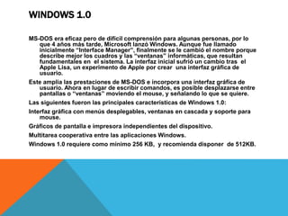 WINDOWS 1.0 
MS-DOS era eficaz pero de difícil comprensión para algunas personas, por lo 
que 4 años más tarde, Microsoft lanzó Windows. Aunque fue llamado 
inicialmente “Interface Manager”, finalmente se le cambió el nombre porque 
describe mejor los cuadros y las “ventanas” informáticas, que resultan 
fundamentales en el sistema. La interfaz inicial sufrió un cambio tras el 
Apple Lisa, un experimento de Apple por crear una interfaz gráfica de 
usuario. 
Este amplia las prestaciones de MS-DOS e incorpora una interfaz gráfica de 
usuario. Ahora en lugar de escribir comandos, es posible desplazarse entre 
pantallas o “ventanas” moviendo el mouse, y señalando lo que se quiere. 
Las siguientes fueron las principales características de Windows 1.0: 
Interfaz gráfica con menús desplegables, ventanas en cascada y soporte para 
mouse. 
Gráficos de pantalla e impresora independientes del dispositivo. 
Multitarea cooperativa entre las aplicaciones Windows. 
Windows 1.0 requiere como mínimo 256 KB, y recomienda disponer de 512KB. 
 