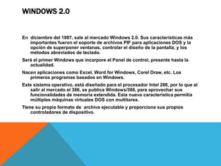 WINDOWS 2.0 
En diciembre del 1987, sale al mercado Windows 2.0. Sus características más 
importantes fueron el soporte de archivos PIF para aplicaciones DOS y la 
opción de superponer ventanas, controlar el diseño de la pantalla, y los 
métodos abreviados de teclado. 
Será el primer Windows que incorpore el Panel de control, presente hasta la 
actualidad. 
Nacen aplicaciones como Excel, Word for Windows, Corel Draw, etc. Los 
primeros programas basados en Windows. 
Este sistema operativo, está diseñado para el procesador Intel 286, por lo que al 
salir al mercado el 386, se publica Windows/386, para aprovechar sus 
funcionalidades de memoria extendida. Esta nueva característica permitía 
múltiples máquinas virtuales DOS con multitarea. 
Tiene su propio formato de archivo ejecutable y proporciona sus propios 
controladores de dispositivo. 
 