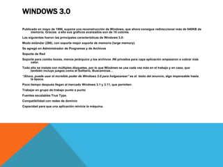 WINDOWS 3.0 
Publicado en mayo de 1990, supone una reconstrucción de Windows, que ahora consigue redireccionar más de 640KB de 
memoria. Gracias a ello sus gráficos avanzados son de 16 colores. 
Las siguientes fueron las principales características de Windows 3.0: 
Modo estándar (286), con soporte mejor soporte de memoria (large memory). 
Se agregó en Administrador de Programas y de Archivos 
Soporte de Red 
Soporte para combo boxes, menús jerárquico y los archivos .INI privados para capa aplicación empezaron a cobrar más 
valor. 
Todo ello se instala con múltiples disquetes, por lo que Windows se usa cada vez más en el trabajo y en casa, que 
también incluye juegos como el Solitario, Buscaminas… 
“Ahora, puede usar el increíble poder de Windows 3.0 para holgazanear” es el texto del anuncio, algo impensable hasta 
la época. 
Poco tiempo después llegan al mercado Windows 3.1 y 3.11, que permiten: 
Trabajar en grupo de trabajo punto a punto 
Fuentes escalables True Type. 
Compatibilidad con redes de dominio 
Capacidad para que una aplicación reinicie la máquina. 
 