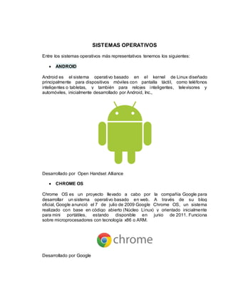 SISTEMAS OPERATIVOS 
Entre los sistemas operativos más representativos tenemos los siguientes: 
 ANDROID 
Android es el sistema operativo basado en el kernel de Linux diseñado 
principalmente para dispositivos móvi les con pantalla tácti l, como teléfonos 
inteligentes o tabletas, y también para relojes inteligentes, televisores y 
automóviles, inicialmente desarrollado por Android, Inc., 
Desarrollado por Open Handset Alliance 
 CHROME OS 
Chrome OS es un proyecto llevado a cabo por la compañía Google para 
desarrollar un sistema operativo basado en web. A través de su blog 
oficial, Google anunció el 7 de julio de 2009 Google Chrome OS, un sistema 
realizado con base en código abierto (Núcleo Linux) y orientado inicialmente 
para mini portátiles, estando disponible en junio de 2011. Funciona 
sobre microprocesadores con tecnología x86 o ARM. 
Desarrollado por Google 
 