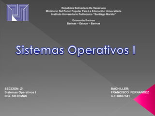 República Bolivariana De Venezuela
Ministerio Del Poder Popular Para La Educación Universitaria
Instituto Universitario Politécnico “Santiago Mariño”
Extensión Barinas
Barinas – Estado – Barinas
BACHILLER:
FRANCISCO FERNANDEZ
C.I: 20867541
SECCION: Z1
Sistemas Operativos I
ING. SISTEMAS
 