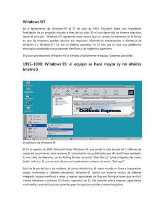 Windows NT
En el lanzamiento de Windows NT el 27 de julio de 1993, Microsoft logra una importante
finalización de un proyecto iniciado a fines de los años 80 el cual desarrollo un sistema operativo
desde el principio. "Windows NT representa nada menos que un cambio fundamental en la forma
en que las empresas pueden abordar sus requisitos informáticos empresariales a diferencia de
Windows 3.1, Windows NT 3.1 fue un sistema operativo de 32 bits que lo hace una plataforma
estratégica compatible con programas científicos y de ingeniería superiores.
El grupo que desarrolla Windows NT se llamaba originalmente el equipo "Sistemas portátiles".
1995–1998: Windows 95: el equipo se hace mayor (y no olvides
Internet)
El escritorio de Windows 95
El 24 de agosto de 1995, Microsoft lanza Windows 95, que vende la cifra record de 7 millones de
copias en las primeras cinco semanas. El lanzamiento más publicitado que Microsoft haya realizado.
Comerciales de televisión con los Rolling Stones cantando "Start Me Up" sobre imágenes del nuevo
botón de Inicio. El comunicado de prensa simplemente comienza diciendo: ―Está aquí‖.
Esta fue la era del fax y los módems, el correo electrónico, el nuevo mundo en línea e imponentes
juegos multimedia y software educativos. Windows 95 cuenta con soporte técnico de Internet
integrado, acceso telefónico a redes, y nuevas capacidades de Plug and Play que hacen que sea fácil
instalar hardware y software. El sistema operativo de 32 bits también ofrece mejores capacidades
multimedia, características más potentes para los equipos móviles y redes integradas.
 