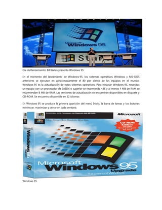 Día del lanzamiento: Bill Gates presenta Windows 95
En el momento del lanzamiento de Windows 95, los sistemas operativos Windows y MS–DOS
anteriores se ejecutan en aproximadamente el 80 por ciento de los equipos en el mundo.
Windows 95 es la actualización de estos sistemas operativos. Para ejecutar Windows 95, necesitas
un equipo con un procesador de 386DX o superior se recomienda 486 y al menos 4 MB de RAM se
recomiendan 8 MB de RAM. Las versiones de actualización se encuentran disponibles en disquete y
CD-ROM. Se encuentra disponible en 12 idiomas
En Windows 95 se produce la primera aparición del menú Inicio, la barra de tareas y los botones
minimizar, maximizar y cerrar en cada ventana.
Windows 95
 