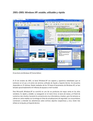 2001–2005: Windows XP: estable, utilizable y rápido
El escritorio de Windows XP Home Edition
El 25 de octubre de 2001, se lanzó Windows XP con aspecto y apariencia rediseñados que se
centraron en el uso y el centro de servicios unificado de Ayuda y Soporte técnico. Se encuentra
disponible en 25 idiomas. Desde mediados de los 70 hasta el lanzamiento de Windows XP, se han
lanzado aproximadamente mil millones de equipos a nivel mundial.
Para Microsoft, Windows XP se convirtió en uno de sus productos de mayor venta en los años
venideros. Es rápido y estable. La navegación en el menú Inicio, la barra de tareas y el Panel de
control es más intuitiva. Aumento la conciencia de virus informáticos y hackers, pero los temores se
calman en cierta medida con la entrega en línea de actualizaciones de seguridad. Los consumidores
comienzan a entender las advertencias sobre archivos adjuntos sospechosos y virus. Existe más
énfasis en la Ayuda y el Soporte técnico.
 