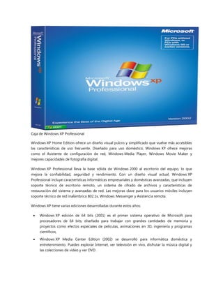 Caja de Windows XP Professional
Windows XP Home Edition ofrece un diseño visual pulcro y simplificado que vuelve más accesibles
las características de uso frecuente. Diseñado para uso doméstico, Windows XP ofrece mejoras
como el Asistente de configuración de red, Windows Media Player, Windows Movie Maker y
mejores capacidades de fotografía digital.
Windows XP Professional lleva la base sólida de Windows 2000 al escritorio del equipo, lo que
mejora la confiabilidad, seguridad y rendimiento. Con un diseño visual actual, Windows XP
Professional incluye características informáticas empresariales y domésticas avanzadas, que incluyen
soporte técnico de escritorio remoto, un sistema de cifrado de archivos y características de
restauración del sistema y avanzadas de red. Las mejoras clave para los usuarios móviles incluyen
soporte técnico de red inalámbrica 802.1x, Windows Messenger y Asistencia remota.
Windows XP tiene varias ediciones desarrolladas durante estos años:
 Windows XP edición de 64 bits (2001) es el primer sistema operativo de Microsoft para
procesadores de 64 bits, diseñado para trabajar con grandes cantidades de memoria y
proyectos como efectos especiales de películas, animaciones en 3D, ingeniería y programas
científicos.
 Windows XP Media Center Edition (2002) se desarrolló para informática doméstica y
entretenimiento. Puedes explorar Internet, ver televisión en vivo, disfrutar la música digital y
las colecciones de video y ver DVD.
 