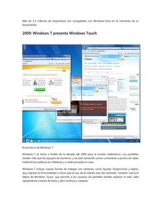 Más de 1,5 millones de dispositivos son compatibles con Windows Vista en el momento de su
lanzamiento.
2009: Windows 7 presenta Windows Touch
El escritorio de Windows 7
Windows 7 se lanzó a finales de la década del 2000 para el mundo inalámbrico. Los portátiles
venden más que los equipos de escritorio, y se está volviendo común conectarse a puntos de redes
inalámbricas públicas en cafeterías y a redes privadas en casa.
Windows 7 incluye nuevas formas de trabajar con ventanas, como Ajustar, Inspeccionar y Agitar,
que mejoran la funcionalidad y hacen que el uso de la interfaz sea más divertido. También marca el
debut de Windows Touch, que permite a los usuarios de pantallas táctiles explorar la web, salta
rápidamente a través de fotos y abrir archivos y carpetas.
 