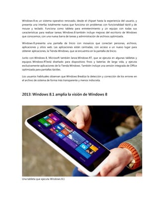 Windows 8 es un sistema operativo renovado, desde el chipset hasta la experiencia del usuario, y
presenta una interfaz totalmente nueva que funciona sin problemas con funcionalidad táctil y de
mouse y teclado. Funciona como tableta para entretenimiento y un equipo con todas sus
características para realizar tareas. Windows 8 también incluye mejoras del escritorio de Windows
que conocemos, con una nueva barra de tareas y administración de archivos optimizada.
Windows 8 presenta una pantalla de Inicio con mosaicos que conectan personas, archivos,
aplicaciones y sitios web. Las aplicaciones están centradas, con acceso a un nuevo lugar para
obtener aplicaciones, la Tienda Windows, que se encuentra en la pantalla de Inicio.
Junto con Windows 8, Microsoft también lanza Windows RT, que se ejecuta en algunas tabletas y
equipos. Windows RTestá diseñado para dispositivos finos y baterías de larga vida, y ejecuta
exclusivamente aplicaciones de la Tienda Windows. También incluye una versión integrada de Office
optimizada para pantallas táctiles.
Los usuarios habituales observan que Windows 8realiza la detección y corrección de los errores en
el archivo de sistema de forma más transparente y menos indiscreta.
2013: Windows 8.1 amplía la visión de Windows 8
Una tableta que ejecuta Windows 8.1
 