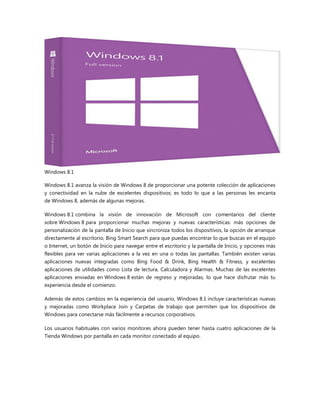 Windows 8.1
Windows 8.1 avanza la visión de Windows 8 de proporcionar una potente colección de aplicaciones
y conectividad en la nube de excelentes dispositivos; es todo lo que a las personas les encanta
de Windows 8, además de algunas mejoras.
Windows 8.1 combina la visión de innovación de Microsoft con comentarios del cliente
sobre Windows 8 para proporcionar muchas mejoras y nuevas características: más opciones de
personalización de la pantalla de Inicio que sincroniza todos los dispositivos, la opción de arranque
directamente al escritorio, Bing Smart Search para que puedas encontrar lo que buscas en el equipo
o Internet, un botón de Inicio para navegar entre el escritorio y la pantalla de Inicio, y opciones más
flexibles para ver varias aplicaciones a la vez en una o todas las pantallas. También existen varias
aplicaciones nuevas integradas como Bing Food & Drink, Bing Health & Fitness, y excelentes
aplicaciones de utilidades como Lista de lectura, Calculadora y Alarmas. Muchas de las excelentes
aplicaciones enviadas en Windows 8 están de regreso y mejoradas, lo que hace disfrutar más tu
experiencia desde el comienzo.
Además de estos cambios en la experiencia del usuario, Windows 8.1 incluye características nuevas
y mejoradas como Workplace Join y Carpetas de trabajo que permiten que los dispositivos de
Windows para conectarse más fácilmente a recursos corporativos.
Los usuarios habituales con varios monitores ahora pueden tener hasta cuatro aplicaciones de la
Tienda Windows por pantalla en cada monitor conectado al equipo.
 