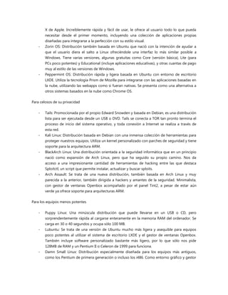 X de Apple. Increíblemente rápida y fácil de usar, le ofrece al usuario todo lo que pueda
necesitar desde el primer momento, incluyendo una colección de aplicaciones propias
diseñadas para integrarse a la perfección con su estilo visual.
- Zorin OS: Distribución también basada en Ubuntu que nació con la intención de ayudar a
que el usuario diera el salto a Linux ofreciéndole una interfaz lo más similar posible a
Windows. Tiene varias versiones, algunas gratuitas como Core (versión básica), Lite (para
PCs poco potentes) y Educational (incluye aplicaciones educativas), y otras cuantas de pago
muy al estilo de las versiones de Windows.
- Peppermint OS: Distribución rápida y ligera basada en Ubuntu con entorno de escritorio
LXDE. Utiliza la tecnología Prism de Mozilla para integrarse con las aplicaciones basadas en
la nube, utilizando las webapps como si fueran nativas. Se presenta como una alternativa a
otros sistemas basados en la nube como Chrome OS.
Para celosos de su privacidad
- Tails: Promocionada por el propio Edward Snowden y basada en Debian, es una distribución
lista para ser ejecutada desde un USB o DVD. Tails se conecta a TOR tan pronto termina el
proceso de inicio del sistema operativo, y toda conexión a Internet se realiza a través de
esta red.
- Kali Linux: Distribución basada en Debian con una inmensa colección de herramientas para
proteger nuestros equipos. Utiliza un kernel personalizado con parches de seguridad y tiene
soporte para la arquitectura ARM.
- BlackArch Linux: Una distribución orientada a la seguridad informática que en un principio
nació como expansión de Arch Linux, pero que ha seguido su propio camino. Nos da
acceso a una impresionante cantidad de herramientas de hacking entre las que destaca
Sploitctl, un script que permite instalar, actualizar y buscar sploits.
- Arch Assault: Se trata de una nueva distribución, también basada en Arch Linux y muy
parecida a la anterior, también dirigida a hackers y amantes de la seguridad. Minimalista,
con gestor de ventanas Openbox acompañado por el panel Tint2, a pesar de estar aún
verde ya ofrece soporte para arquitecturas ARM.
Para los equipos menos potentes
- Puppy Linux: Una minúscula distribución que puede llevarse en un USB o CD, pero
sorprendentemente rápida al cargarse enteramente en la memoria RAM del ordenador. Se
carga en 30 o 40 segundos y ocupa sólo 100 MB.
- Lubuntu: Se trata de una versión de Ubuntu mucho más ligera y asequible para equipos
poco potentes al utilizar el sistema de escritorio LXDE y el gestor de ventanas Openbox.
También incluye software personalizado bastante más ligero, por lo que sólo nos pide
128MB de RAM y un Pentium II o Celeron de 1999 para funciona.
- Damn Small Linux: Distribución especialmente diseñada para los equipos más antiguos,
como los Pentium de primera generación o incluso los i486. Como entorno gráfico y gestor
 