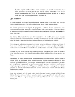 - Openelec: Pequeña distribución Linux creada desde cero para convertir un ordenador en un
centro multimedia basado en Kodi, lo que antes se conocía como XBMC. Hace lo que
promete y necesita sólo 90-125 MB de almacenamiento interno. A parte de su versión
oficial, tiene otras dos buids para Raspberry Pi y Apple TV.
¿QUÉ ES DEBIAN?
El Proyecto Debian es una asociación de personas que han hecho causa común para crear un
sistema operativo (SO) libre. Este sistema operativo que hemos creado se llama Debian.
Un sistema operativo es un conjunto de programas y utilidades básicas que hacen que su
computadora funcione. El centro de un sistema operativo es el núcleo (N. del T.: kernel). El núcleo es
el programa más importante en la computadora, realiza todo el trabajo básico y le permite ejecutar
otros programas.
Los sistemas Debian actualmente usan el núcleo de Linux o de FreeBSD. Linux es una pieza de
software creada en un principio por Linus Torvalds y desarrollada por miles de programadores a lo
largo del mundo. FreeBSD es un sistema operativo que incluye un núcleo y otro software.
Sin embargo, se está trabajando para ofrecer Debian con otros núcleos, en especial con el Hurd. El
Hurd es una colección de servidores que se ejecutan sobre un micronúcleo (como Mach) para
implementar las distintas funcionalidades. El Hurd es software libre producido por el proyecto GNU.
Una gran parte de las herramientas básicas que completan el sistema operativo, vienen del proyecto
GNU; de ahí los nombres: GNU/Linux, GNU/kFreeBSD, y GNU/Hurd. Estas herramientas también son
libres.
Desde luego, lo que la gente quiere es el software de aplicación: herramientas que los ayuden a
realizar lo que necesiten hacer, desde editar documentos, ejecutar aplicaciones de negocios hasta
divertirse con juegos y escribir más software. Debian viene con más de 37500 paquetes (software
pre compilado y empaquetado en un formato amigable para una instalación sencilla en su
máquina), un gestor de paquetes (APT), y otras utilidades que hacen posible gestionar miles de
paquetes en miles de ordenadores de manera tan fácil como instalar una sola aplicación. Todos
ellos de forma gratuita.
Es un poco como una torre. En la base está el núcleo. Encima se encuentran todas las herramientas
básicas. Después está todo el software que usted ejecuta en su computadora. En la cima de la torre
se encuentra Debian — organizando y encajando todo cuidadosamente para que todo el sistema
trabaje junto.
 