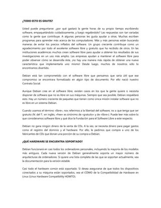 ¿TODO ESTO ES GRATIS?
Usted puede preguntarse: ¿por qué gastará la gente horas de su propio tiempo escribiendo
software, empaquetándolo cuidadosamente, y luego regalándolo? Las respuestas son tan variadas
como la gente que contribuye. A algunas personas les gusta ayudar a otras. Muchas escriben
programas para aprender más acerca de los computadores. Más y más personas están buscando
maneras de evitar los precios inflados del software. Un grupo creciente contribuye como un
agradecimiento por todo el excelente software libre y gratuito que ha recibido de otros. En las
instituciones académicas muchos crean software libre para ayudar a obtener los resultados de sus
investigaciones en un uso más amplio. Las empresas ayudan a mantener el software libre para
poder observar cómo se desarrolla éste, ¡no hay una manera más rápida de obtener una nueva
característica que implementarla uno mismo! Desde luego, muchos de nosotros sólo lo
encontramos divertido.
Debian está tan comprometido con el software libre que pensamos que sería útil que ese
compromiso se encontrara formalizado en algún tipo de documento. Por ello nació nuestro
Contrato Social.
Aunque Debian cree en el software libre, existen casos en los que la gente quiere o necesita
disponer de software que no es libre en sus máquinas. Siempre que sea posible, Debian respaldará
esto. Hay un número creciente de paquetes que tienen como única misión instalar software que no
es libre en un sistema Debian.
Cuando usamos el término «libre», nos referimos a la libertad del software, no a que tenga que ser
gratuito (N. del T.: en inglés, «free» es sinónimo de «gratuito» y de «libre»). Puede leer más sobre lo
que consideramos software libre y qué dice la Fundación para el Software Libre a este respecto.
Debian no gana ningún dinero de la venta de CDs. A la vez, se necesita dinero para pagar gastos
como el registro del dominio y el hardware. Por ello, le pedimos que compre a uno de los
fabricantes de CDs que donan una porción de su compra a Debian.
¿QUÉ HARDWARE SE ENCUENTRA SOPORTADO?
Debian funcionará en casi todos los ordenadores personales, incluyendo la mayoría de los modelos
más antiguos. Cada nueva versión de Debian generalmente soporta un mayor número de
arquitecturas de ordenadores. Si quiere una lista completa de las que se soportan actualmente, vea
la documentación para la versión estable.
Casi todo el hardware común está soportado. Si desea asegurarse de que todos los dispositivos
conectados a su máquina están soportados, vea el CÓMO de la Compatibilidad de Hardware en
Linux (Linux Hardware Compatibility HOWTO).
 