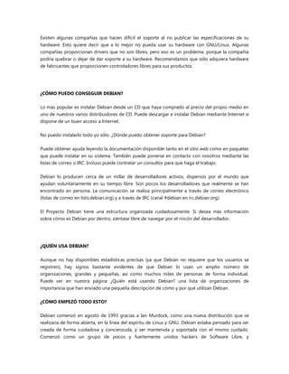 Existen algunas compañías que hacen difícil el soporte al no publicar las especificaciones de su
hardware. Esto quiere decir que a lo mejor no pueda usar su hardware con GNU/Linux. Algunas
compañías proporcionan drivers que no son libres, pero eso es un problema, porque la compañía
podría quebrar o dejar de dar soporte a su hardware. Recomendamos que sólo adquiera hardware
de fabricantes que proporcionen controladores libres para sus productos.
¿CÓMO PUEDO CONSEGUIR DEBIAN?
Lo más popular es instalar Debian desde un CD que haya comprado al precio del propio medio en
uno de nuestros varios distribuidores de CD. Puede descargar e instalar Debian mediante Internet si
dispone de un buen acceso a Internet.
No puedo instalarlo todo yo sólo. ¿Dónde puedo obtener soporte para Debian?
Puede obtener ayuda leyendo la documentación disponible tanto en el sitio web como en paquetes
que puede instalar en su sistema. También puede ponerse en contacto con nosotros mediante las
listas de correo o IRC. Incluso puede contratar un consultor para que haga el trabajo.
Debian lo producen cerca de un millar de desarrolladores activos, dispersos por el mundo que
ayudan voluntariamente en su tiempo libre. Son pocos los desarrolladores que realmente se han
encontrado en persona. La comunicación se realiza principalmente a través de correo electrónico
(listas de correo en lists.debian.org) y a través de IRC (canal #debian en irc.debian.org).
El Proyecto Debian tiene una estructura organizada cuidadosamente. Si desea más información
sobre cómo es Debian por dentro, siéntase libre de navegar por el rincón del desarrollador.
¿QUIÉN USA DEBIAN?
Aunque no hay disponibles estadísticas precisas (ya que Debian no requiere que los usuarios se
registren), hay signos bastante evidentes de que Debian lo usan un amplio número de
organizaciones, grandes y pequeñas, así como muchos miles de personas de forma individual.
Puede ver en nuestra página ¿Quién está usando Debian? una lista de organizaciones de
importancia que han enviado una pequeña descripción de cómo y por qué utilizan Debian.
¿CÓMO EMPEZÓ TODO ESTO?
Debian comenzó en agosto de 1993 gracias a Ian Murdock, como una nueva distribución que se
realizaría de forma abierta, en la línea del espíritu de Linux y GNU. Debian estaba pensado para ser
creada de forma cuidadosa y concienzuda, y ser mantenida y soportada con el mismo cuidado.
Comenzó como un grupo de pocos y fuertemente unidos hackers de Software Libre, y
 