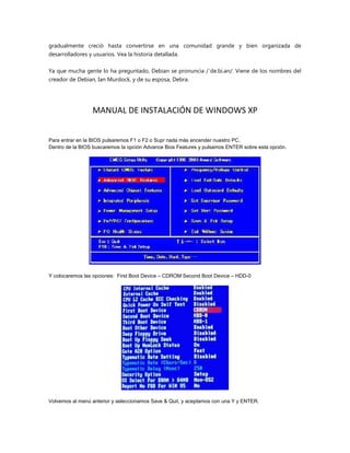 gradualmente creció hasta convertirse en una comunidad grande y bien organizada de
desarrolladores y usuarios. Vea la historia detallada.
Ya que mucha gente lo ha preguntado, Debian se pronuncia /ˈde.bi.ən/. Viene de los nombres del
creador de Debian, Ian Murdock, y de su esposa, Debra.
MANUAL DE INSTALACIÓN DE WINDOWS XP
Para entrar en la BIOS pulsaremos F1 o F2 o Supr nada más encender nuestro PC.
Dentro de la BIOS buscaremos la opción Advance Bios Features y pulsamos ENTER sobre esta opción.
Y colocaremos las opciones: First Boot Device – CDROM Second Boot Device – HDD-0
Volvemos al menú anterior y seleccionamos Save & Quit, y aceptamos con una Y y ENTER.
 