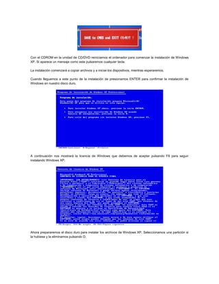 Con el CDROM en la unidad de CD/DVD reiniciamos el ordenador para comenzar la instalación de Windows
XP. Si aparece un mensaje como este pulsaremos cualquier tecla.
La instalación comenzará a copiar archivos y a iniciar los dispositivos, mientras esperaremos.
Cuando lleguemos a este punto de la instalación de presionamos ENTER para confirmar la instalación de
Windows en nuestro disco duro.
A continuación nos mostrará la licencia de Windows que debemos de aceptar pulsando F8 para seguir
instalando Windows XP.
Ahora prepararemos el disco duro para instalar los archivos de Windows XP. Seleccionamos una partición si
la hubiese y la eliminamos pulsando D.
 