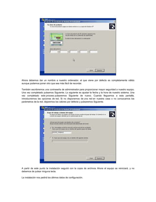 Ahora debemos dar un nombre a nuestro ordenador, el que viene por defecto es completamente válido
aunque podemos poner otro que sea más fácil de recordar.
También escribiremos una contraseña de administrador para proporcionar mayor seguridad a nuestro equipo.
Una vez completado pulsamos Siguiente. Lo siguiente es ajustar la fecha y la hora de nuestro sistema. Una
vez completado este proceso pulsaremos Siguiente de nuevo. Cuando lleguemos a esta pantalla,
introduciremos las opciones de red. Si no disponemos de una red en nuestra casa o no conozcamos los
parámetros de la red, dejaremos los valores por defecto y pulsaremos Siguiente.
A partir de este punto la instalación seguirá con la copia de archivos Ahora el equipo se reiniciará, y no
debemos de pulsar ninguna tecla.
La instalación nos pedirá los últimos datos de configuración.
 