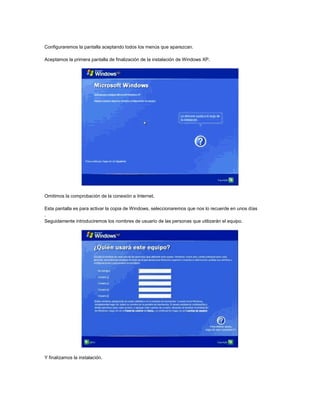 Configuraremos la pantalla aceptando todos los menús que aparezcan.
Aceptamos la primera pantalla de finalización de la instalación de Windows XP.
Omitimos la comprobación de la conexión a Internet.
Esta pantalla es para activar la copia de Windows, seleccionaremos que nos lo recuerde en unos días
.
Seguidamente introduciremos los nombres de usuario de las personas que utilizarán el equipo.
Y finalizamos la instalación.
 