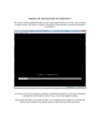 MANUAL DE INSTALACION DE WINDOWS 7
De vuelta a nuestra pantalla principal, tan sólo queda pulsar el botón de "Iniciar" para encender
el equipo virtual. Tras hacerlo, el equipo inicia desde el DVD indicado y comienza la instalación
de Windows 7
Tras copiar los archivos necesarios, presenta una pantalla de selección de idioma de instalación
y configuración de formato de fecha y hora, así como del teclado a utilizar.
Vemos cómo Microsoft se ha puesto las pilas y ha conseguido imitar a Apple en la sencillez del
programa de instalación, que apenas requiere intervención por parte del usuario.
 