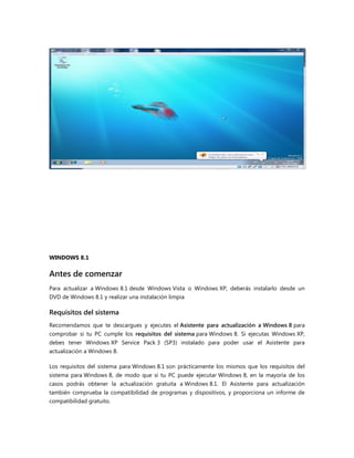WINDOWS 8.1
Antes de comenzar
Para actualizar a Windows 8.1 desde Windows Vista o Windows XP, deberás instalarlo desde un
DVD de Windows 8.1 y realizar una instalación limpia
Requisitos del sistema
Recomendamos que te descargues y ejecutes el Asistente para actualización a Windows 8 para
comprobar si tu PC cumple los requisitos del sistema para Windows 8. Si ejecutas Windows XP,
debes tener Windows XP Service Pack 3 (SP3) instalado para poder usar el Asistente para
actualización a Windows 8.
Los requisitos del sistema para Windows 8.1 son prácticamente los mismos que los requisitos del
sistema para Windows 8, de modo que si tu PC puede ejecutar Windows 8, en la mayoría de los
casos podrás obtener la actualización gratuita a Windows 8.1. El Asistente para actualización
también comprueba la compatibilidad de programas y dispositivos, y proporciona un informe de
compatibilidad gratuito.
 