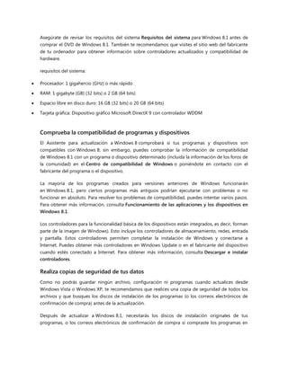 Asegúrate de revisar los requisitos del sistema Requisitos del sistema para Windows 8.1 antes de
comprar el DVD de Windows 8.1. También te recomendamos que visites el sitio web del fabricante
de tu ordenador para obtener información sobre controladores actualizados y compatibilidad de
hardware.
requisitos del sistema:
 Procesador: 1 gigahercio (GHz) o más rápido
 RAM: 1 gigabyte (GB) (32 bits) o 2 GB (64 bits)
 Espacio libre en disco duro: 16 GB (32 bits) o 20 GB (64 bits)
 Tarjeta gráfica: Dispositivo gráfico Microsoft DirectX 9 con controlador WDDM
Comprueba la compatibilidad de programas y dispositivos
El Asistente para actualización a Windows 8 comprobará si tus programas y dispositivos son
compatibles con Windows 8; sin embargo, puedes comprobar la información de compatibilidad
de Windows 8.1 con un programa o dispositivo determinado (incluida la información de los foros de
la comunidad) en el Centro de compatibilidad de Windows o poniéndote en contacto con el
fabricante del programa o el dispositivo.
La mayoría de los programas creados para versiones anteriores de Windows funcionarán
en Windows 8.1, pero ciertos programas más antiguos podrían ejecutarse con problemas o no
funcionar en absoluto. Para resolver los problemas de compatibilidad, puedes intentar varios pasos.
Para obtener más información, consulta Funcionamiento de las aplicaciones y los dispositivos en
Windows 8.1.
Los controladores para la funcionalidad básica de los dispositivos están integrados, es decir, forman
parte de la imagen de Windows). Esto incluye los controladores de almacenamiento, redes, entrada
y pantalla. Estos controladores permiten completar la instalación de Windows y conectarse a
Internet. Puedes obtener más controladores en Windows Update o en el fabricante del dispositivo
cuando estés conectado a Internet. Para obtener más información, consulta Descargar e instalar
controladores.
Realiza copias de seguridad de tus datos
Como no podrás guardar ningún archivo, configuración ni programas cuando actualices desde
Windows Vista o Windows XP, te recomendamos que realices una copia de seguridad de todos los
archivos y que busques los discos de instalación de los programas (o los correos electrónicos de
confirmación de compra) antes de la actualización.
Después de actualizar a Windows 8.1, necesitarás los discos de instalación originales de tus
programas, o los correos electrónicos de confirmación de compra si compraste los programas en
 