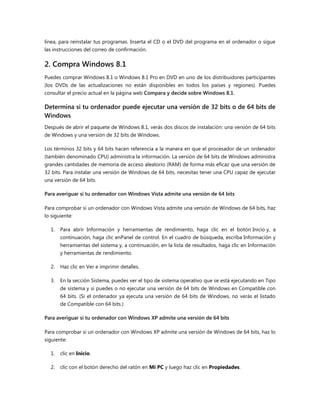 línea, para reinstalar tus programas. Inserta el CD o el DVD del programa en el ordenador o sigue
las instrucciones del correo de confirmación.
2. Compra Windows 8.1
Puedes comprar Windows 8.1 o Windows 8.1 Pro en DVD en uno de los distribuidores participantes
(los DVDs de las actualizaciones no están disponibles en todos los países y regiones). Puedes
consultar el precio actual en la página web Compara y decide sobre Windows 8.1.
Determina si tu ordenador puede ejecutar una versión de 32 bits o de 64 bits de
Windows
Después de abrir el paquete de Windows 8.1, verás dos discos de instalación: una versión de 64 bits
de Windows y una versión de 32 bits de Windows.
Los términos 32 bits y 64 bits hacen referencia a la manera en que el procesador de un ordenador
(también denominado CPU) administra la información. La versión de 64 bits de Windows administra
grandes cantidades de memoria de acceso aleatorio (RAM) de forma más eficaz que una versión de
32 bits. Para instalar una versión de Windows de 64 bits, necesitas tener una CPU capaz de ejecutar
una versión de 64 bits.
Para averiguar si tu ordenador con Windows Vista admite una versión de 64 bits
Para comprobar si un ordenador con Windows Vista admite una versión de Windows de 64 bits, haz
lo siguiente:
1. Para abrir Información y herramientas de rendimiento, haga clic en el botón Inicio y, a
continuación, haga clic enPanel de control. En el cuadro de búsqueda, escriba Información y
herramientas del sistema y, a continuación, en la lista de resultados, haga clic en Información
y herramientas de rendimiento.
2. Haz clic en Ver e imprimir detalles.
3. En la sección Sistema, puedes ver el tipo de sistema operativo que se está ejecutando en Tipo
de sistema y si puedes o no ejecutar una versión de 64 bits de Windows en Compatible con
64 bits. (Si el ordenador ya ejecuta una versión de 64 bits de Windows, no verás el listado
de Compatible con 64 bits.)
Para averiguar si tu ordenador con Windows XP admite una versión de 64 bits
Para comprobar si un ordenador con Windows XP admite una versión de Windows de 64 bits, haz lo
siguiente:
1. clic en Inicio.
2. clic con el botón derecho del ratón en Mi PC y luego haz clic en Propiedades.
 