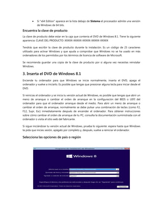  Si "x64 Edition" aparece en la lista debajo de Sistema el procesador admite una versión
de Windows de 64 bits.
Encuentra la clave de producto
La clave de producto debe estar en la caja que contenía el DVD de Windows 8.1. Tiene la siguiente
apariencia: CLAVE DEL PRODUCTO: XXXXX-XXXXX-XXXXX-XXXXX-XXXXX
Tendrás que escribir la clave de producto durante la instalación. Es un código de 25 caracteres
utilizado para activar Windows y que ayuda a comprobar que Windows no se ha usado en más
ordenadores de los permitidos por los términos de licencia de software de Microsoft.
Se recomienda guardar una copia de la clave de producto por si alguna vez necesitas reinstalar
Windows.
3. Inserta el DVD de Windows 8.1
Enciende tu ordenador para que Windows se inicie normalmente, inserta el DVD, apaga el
ordenador y vuelve a iniciarlo. Es posible que tengas que presionar alguna tecla para iniciar desde el
DVD.
Si reinicias el ordenador y se inicia tu versión actual de Windows, es posible que tengas que abrir un
menú de arranque o cambiar el orden de arranque en la configuración del BIOS o UEFI del
ordenador para que el ordenador arranque desde el medio. Para abrir un menú de arranque o
cambiar el orden de arranque, normalmente se debe pulsar una combinación de teclas (como F2,
F12, Supr, Esc) inmediatamente después de encender el ordenador. Para obtener instrucciones
sobre cómo cambiar el orden de arranque de tu PC, consulta la documentación suministrada con el
ordenador o visita el sitio web del fabricante.
Si sigue iniciándose tu versión actual de Windows, prueba lo siguiente: espera hasta que Windows
te pida que inicies sesión, apágalo por completo y, después, vuelve a reiniciar el ordenador.
Selecciona las opciones de país o región
 