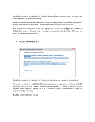 Pantalla del programa de instalación de Windows donde se elige el idioma, la hora, y la moneda, así
como el teclado o el método de entrada
Tienes que elegir el idioma de instalación, un formato de hora y moneda, y un teclado o método de
entrada antes de instalar Windows 8.1. Puedes cambiar esta configuración más adelante.
Para obtener más información sobre cómo agregar un idioma, consulta Agregar un idioma o
teclado. Para obtener información sobre cómo agregar una distribución de teclado diferente o un
editor de métodos de entrada (IME)
4. Instala Windows 8.1
Pantalla del programa de instalación de Windows donde se elige una instalación personalizada
Asegúrate de enchufar el portátil o la tableta que estés usando. La instalación podría llevar desde 30
minutos a 3 horas con una conexión a Internet de alta velocidad (1,5 Mbps–10 Mbps). El tiempo
depende de tu conexión a Internet, de tu PC y de otros factores y, probablemente, supere los
valores estimados anteriores.
Realiza una instalación limpia
 