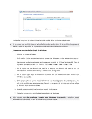 Pantalla del programa de instalación de Windows donde se da formato a una partición
 Al formatear una partición durante la instalación, se borran los datos de la partición. Asegúrate de
realizar copias de seguridad de los datos que quieras conservar antes de comenzar.
Para realizar una instalación limpia de Windows
1. Haz clic en Instalar Windows.
2. En la página Escribe la clave de producto para activar Windows, escribe la clave de producto.
La clave de producto debe estar en la caja que contenía el DVD de Windows 8.1. Tiene la
siguiente apariencia: CLAVE DEL PRODUCTO: XXXXX-XXXXX-XXXXX-XXXXX-XXXXX
3. En la página Lea los términos de licencia, si aceptas los términos de licencia, haz clic
en Acepto los términos de licenciay, a continuación, en Siguiente.
4. En la página ¿Qué tipo de instalación quieres?, haz clic en Personalizada: instalar solo
Windows (avanzado).
5. En la página ¿Dónde quieres instalar Windows?, haz clic en Opciones de unidad (avanz.), haz
clic en la partición que quieras cambiar, haz clic en la opción de formato que quieras aplicar
y, después, sigue las instrucciones.
6. Cuando hayas terminado de formatear, haz clic en Siguiente.
7. Sigue las instrucciones para finalizar la instalación de Windows.
 Solo puedes elegir Personalizada: instalar solo Windows (avanzado) si actualizas desde
Windows Vista o Windows XP. No se admite la opción de actualizar.
 