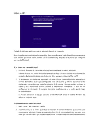 Iniciar sesión
Pantalla de inicio de sesión con cuenta Microsoft durante la instalación
A continuación, se te pedirá que inicies sesión. Si ves una página de inicio de sesión con una cuenta
local, tendrás que iniciar sesión primero con tu cuenta local y, después, se te pedirá que configures
una cuenta Microsoft.
Si ya tienes una cuenta Microsoft
1. Escribe la dirección de correo electrónico y la contraseña de tu cuenta Microsoft.
Si tienes más de una cuenta Microsoft, tendrás que elegir una. Para obtener más información,
consulta ¿Qué dirección de correo electrónico debo usar para mi cuenta Microsoft?
2. Te enviaremos un código de seguridad a la dirección de correo electrónico alternativa o
número de teléfono que hayas configurado para esta cuenta, y deberás especificar dicho
código para comprobar que eres el propietario de la cuenta. Esto nos ayuda a proteger tu
cuenta y tus dispositivos cuando accedas a información confidencial. Si aún no has
configurado la información de contacto alternativa para la cuenta, se te pedirá que lo hagas
en este momento.
Si iniciaste sesión en tu equipo con una cuenta Microsoft antes de instalar Windows 8.1,
quizás no veas este paso.
Si quieres crear una cuenta Microsoft
1. Haga clic en Crear una nueva cuenta.
2. A continuación, se te pedirá que elijas la dirección de correo electrónico que quieres usar
como cuenta Microsoft. Puede ser cualquier dirección de correo electrónico que uses y no
tiene que ser una cuenta que proceda de Microsoft. Escribe la dirección de correo electrónico
 
