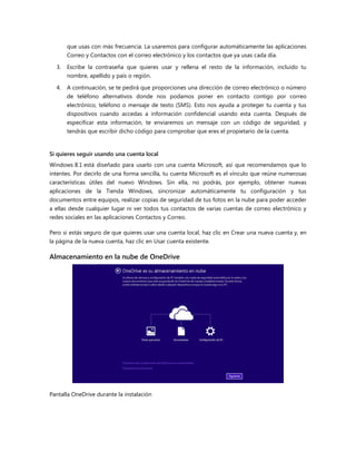 que usas con más frecuencia. La usaremos para configurar automáticamente las aplicaciones
Correo y Contactos con el correo electrónico y los contactos que ya usas cada día.
3. Escribe la contraseña que quieres usar y rellena el resto de la información, incluido tu
nombre, apellido y país o región.
4. A continuación, se te pedirá que proporciones una dirección de correo electrónico o número
de teléfono alternativos donde nos podamos poner en contacto contigo por correo
electrónico, teléfono o mensaje de texto (SMS). Esto nos ayuda a proteger tu cuenta y tus
dispositivos cuando accedas a información confidencial usando esta cuenta. Después de
especificar esta información, te enviaremos un mensaje con un código de seguridad, y
tendrás que escribir dicho código para comprobar que eres el propietario de la cuenta.
Si quieres seguir usando una cuenta local
Windows 8.1 está diseñado para usarlo con una cuenta Microsoft, así que recomendamos que lo
intentes. Por decirlo de una forma sencilla, tu cuenta Microsoft es el vínculo que reúne numerosas
características útiles del nuevo Windows. Sin ella, no podrás, por ejemplo, obtener nuevas
aplicaciones de la Tienda Windows, sincronizar automáticamente tu configuración y tus
documentos entre equipos, realizar copias de seguridad de tus fotos en la nube para poder acceder
a ellas desde cualquier lugar ni ver todos tus contactos de varias cuentas de correo electrónico y
redes sociales en las aplicaciones Contactos y Correo.
Pero si estás seguro de que quieres usar una cuenta local, haz clic en Crear una nueva cuenta y, en
la página de la nueva cuenta, haz clic en Usar cuenta existente.
Almacenamiento en la nube de OneDrive
Pantalla OneDrive durante la instalación
 