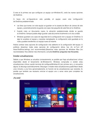 Si esta es la primera vez que configuras un equipo con Windows 8.1, verás las nuevas opciones
de OneDrive.
Si haces clic en Siguiente en esta pantalla, el equipo usará esta configuración
de OneDrive predeterminada:
 Las fotos que tomes con este equipo se guardan en la carpeta de álbum de cámara de este
equipo, y automáticamente se guarda una copia más pequeña de cada foto en tu OneDrive.
 Cuando crees un documento nuevo, la ubicación predeterminada donde se guarda
es OneDrive. Siempre puedes elegir guardar cada documento localmente o en otra unidad.
 Windows guardará una copia de seguridad de la configuración de tu equipo en OneDrive. Si
algo le sucediera al equipo y necesitas reemplazarlo, la configuración está guardada en la
nube y puedes transferirla a un equipo nuevo al instante.
Podrás cambiar estas opciones de configuración más adelante en la configuración del equipo. Si
prefieres desactivar todas estas opciones de configuración ahora, haz clic en Turn off
these OneDrive settings (not recommended) (Desactivar estas opciones de Windows Blue [no
recomendado]). Para obtener más información, consulta OneDrive: preguntas más frecuentes.
Instalar actualizaciones
Debido a que Windows se actualiza constantemente, es posible que haya actualizaciones críticas
disponibles desde el lanzamiento de Windows 8.1. Windows comprueba si existen estas
actualizaciones críticas cuando termines de configurarWindows 8.1 por primera vez y, si encuentra
alguna, la descarga automáticamente. Descargar e instalar estas actualizaciones puede llevar desde
unos minutos a una hora aproximadamente, en función de las actualizaciones que necesites. Es
posible que también sea necesario reiniciar el equipo una o varias veces para completar las
actualizaciones.
¡Ya está!
 
