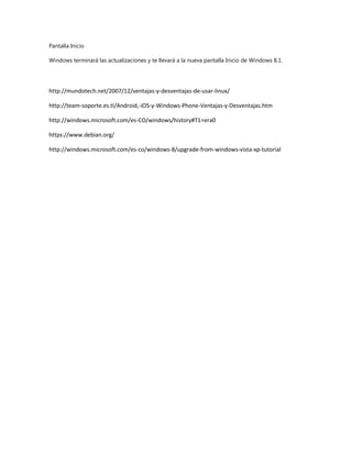 Pantalla Inicio
Windows terminará las actualizaciones y te llevará a la nueva pantalla Inicio de Windows 8.1.
http://mundotech.net/2007/12/ventajas-y-desventajas-de-usar-linux/
http://team-soporte.es.tl/Android,-iOS-y-Windows-Phone-Ventajas-y-Desventajas.htm
http://windows.microsoft.com/es-CO/windows/history#T1=era0
https://www.debian.org/
http://windows.microsoft.com/es-co/windows-8/upgrade-from-windows-vista-xp-tutorial
 