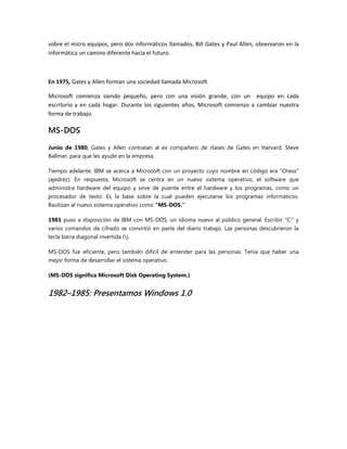 sobre el micro equipos, pero dos informáticos llamados, Bill Gates y Paul Allen, observaron en la
informática un camino diferente hacia el futuro.
En 1975, Gates y Allen forman una sociedad llamada Microsoft.
Microsoft comienza siendo pequeño, pero con una visión grande, con un equipo en cada
escritorio y en cada hogar. Durante los siguientes años, Microsoft comienzo a cambiar nuestra
forma de trabajo.
MS-DOS
Junio de 1980, Gates y Allen contratan al ex compañero de clases de Gates en Harvard, Steve
Ballmer, para que les ayude en la empresa.
Tiempo adelante, IBM se acerca a Microsoft con un proyecto cuyo nombre en código era "Chess"
(ajedrez). En respuesta, Microsoft se centra en un nuevo sistema operativo, el software que
administra hardware del equipo y sirve de puente entre el hardware y los programas, como un
procesador de texto. Es la base sobre la cual pueden ejecutarse los programas informáticos.
Bautizan al nuevo sistema operativo como "MS-DOS."
1981 puso a disposición de IBM con MS-DOS, un idioma nuevo al público general. Escribir ―C:‖ y
varios comandos de cifrado se convirtió en parte del diario trabajo. Las personas descubrieron la
tecla barra diagonal invertida ().
MS-DOS fue eficiente, pero también difícil de entender para las personas. Tenía que haber una
mejor forma de desarrollar el sistema operativo.
(MS-DOS significa Microsoft Disk Operating System.)
1982–1985: Presentamos Windows 1.0
 