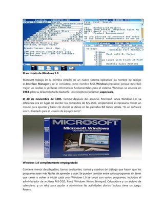 El escritorio de Windows 1.0
Microsoft trabajo en la primera versión de un nuevo sistema operativo. Su nombre de código
es Interface Manager y se le considero como nombre final, Windows prevalece porque describió
mejor las casillas o ventanas informáticas fundamentales para el sistema. Windows se anuncia en
1983, pero su desarrollo tarda bastante. Los escépticos lo llaman vaporware.
El 20 de noviembre de 1985, tiempo después del anuncio, Microsoft lanza Windows 1.0. La
diferencia era en lugar de escribir los comandos de MS-DOS, simplemente es necesario mover un
mouse para apuntar y hacer clic donde se desee en las pantallas Bill Gates señala, ―Es un software
único, diseñado para el usuario de equipos serio‖.
Windows 1.0 completamente empaquetado
Contiene menús desplegables, barras deslizantes, iconos y cuadros de diálogo que hacen que los
programas sean más fáciles de aprender y usar. Se pueden cambiar entre varios programas sin tener
que cerrar y volver a iniciar cada uno. Windows 1.0 se lanzó con varios programas, incluidos el
administrador de archivos MS-DOS, Paint, Windows Writer, Notepad, Calculadora y un archivo de
calendario, y un reloj para ayudar a administrar las actividades diarias. Incluso tiene un juego,
Reversi.
 