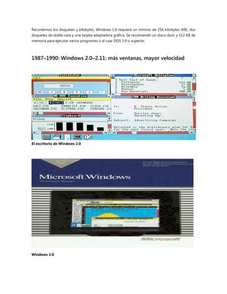 Recordemos los disquetes y kilobytes, Windows 1.0 requiere un mínimo de 256 kilobytes (KB), dos
disquetes de doble cara y una tarjeta adaptadora gráfica. Se recomiendo un disco duro y 512 KB de
memoria para ejecutar varios programas o al usar DOS 3.0 o superior.
1987–1990: Windows 2.0–2.11: más ventanas, mayor velocidad
El escritorio de Windows 2.0
Windows 2.0
 