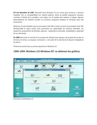El 9 de diciembre de 1987, Microsoft lanza Windows 2.0 con iconos para escritorio y memoria
ampliada. Con su compatibilidad con mejores gráficos, ahora es posible superponer ventanas,
controlar el diseño de la pantalla y usar atajos con el teclado para acelerar el trabajo. Algunos
desarrolladores de software escriben sus primeros programas basados en Windows para este
lanzamiento.
Windows 2.0 está diseñado para el procesador Intel 286. Cuando se lanzó el procesador Intel 386,
Windows/386 le siguió pronto para aprovechar sus capacidades de memoria extendida. Los
posteriores lanzamientos de Windows siguieron mejorando la velocidad, confiabilidad y capacidad
de uso del equipo.
En 1988, Microsoft se convirtió en la empresa de software para equipos más grande del mundo en
términos de ventas. Los equipos comenzaron a ser parte de la vida diaria de algunos trabajadores
de oficina.
El Panel de control hace su primera aparición en Windows 2.0.
1990–1994: Windows 3.0–Windows NT: se obtienen los gráficos
El escritorio de Windows 3.0
 