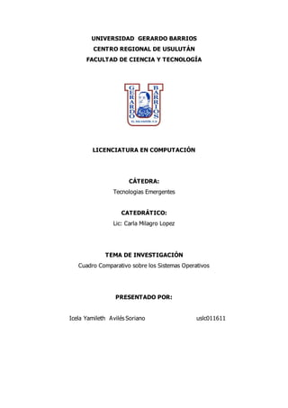 UNIVERSIDAD GERARDO BARRIOS
CENTRO REGIONAL DE USULUTÁN
FACULTAD DE CIENCIA Y TECNOLOGÍA
LICENCIATURA EN COMPUTACIÓN
CÁTEDRA:
Tecnologias Emergentes
CATEDRÁTICO:
Lic: Carla Milagro Lopez
TEMA DE INVESTIGACIÓN
Cuadro Comparativo sobre los Sistemas Operativos
PRESENTADO POR:
Icela Yamileth Avilés Soriano uslc011611
 