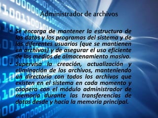 Administradordearchivos
• Se encarga de mantener la estructura de
los datos y los programas del sistema y de
los diferentes usuarios (que se mantienen
en archivos) y de asegurar el uso eficiente
de los medios de almacenamiento masivo.
• Supervisa la creación, actualización y
eliminación de los archivos, manteniendo
un directorio con todos los archivos que
existen en el sistema en cada momento y
coopera con el módulo administrador de
memoria durante las transferencias de
datos desde y hacia la memoria principal.
 