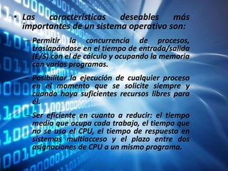 • Las características deseables más
importantes de un sistema operativo son:
– Permitir la concurrencia de procesos,
traslapándose en el tiempo de entrada/salida
(E/S) con el de cálculo y ocupando la memoria
con varios programas.
– Posibilitar la ejecución de cualquier proceso
en el momento que se solicite siempre y
cuando haya suficientes recursos libres para
él.
– Ser eficiente en cuanto a reducir: el tiempo
medio que ocupa cada trabajo, el tiempo que
no se usa el CPU, el tiempo de respuesta en
sistemas multiacceso y el plazo entre dos
asignaciones de CPU a un mismo programa.
 