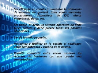 – Ser eficiente en cuanto a aumentar la utilización
de recursos en general, tales como memoria,
procesadores, dispositivos de E/S, discos
magnéticos, datos, etc.
– Ser fiable, es decir, un sistema operativo no debe
tener errores y debe prever todas las posibles
situaciones.
– Ser de tamaño pequeño.
– Posibilitar y facilitar en lo posible el «diálogo»
entre computadora y usuario de la misma.
– Permitir compartir entre varios usuarios los
recursos de hardware con que cuenta una
computadora.
 