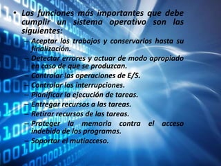 • Las funciones más importantes que debe
cumplir un sistema operativo son las
siguientes:
– Aceptar los trabajos y conservarlos hasta su
finalización.
– Detectar errores y actuar de modo apropiado
en caso de que se produzcan.
– Controlar las operaciones de E/S.
– Controlar las interrupciones.
– Planificar la ejecución de tareas.
– Entregar recursos a las tareas.
– Retirar recursos de las tareas.
– Proteger la memoria contra el acceso
indebido de los programas.
– Soportar el mutiacceso.
 