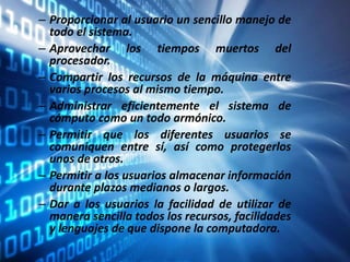 – Proporcionar al usuario un sencillo manejo de
todo el sistema.
– Aprovechar los tiempos muertos del
procesador.
– Compartir los recursos de la máquina entre
varios procesos al mismo tiempo.
– Administrar eficientemente el sistema de
cómputo como un todo armónico.
– Permitir que los diferentes usuarios se
comuniquen entre sí, así como protegerlos
unos de otros.
– Permitir a los usuarios almacenar información
durante plazos medianos o largos.
– Dar a los usuarios la facilidad de utilizar de
manera sencilla todos los recursos, facilidades
y lenguajes de que dispone la computadora.
 