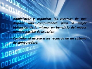 – Administrar y organizar los recursos de que
dispone una computadora para la mejor
utilización de la misma, en beneficio del mayor
número posible de usuarios.
– Controlar el acceso a los recursos de un sistema
de computadora.
 