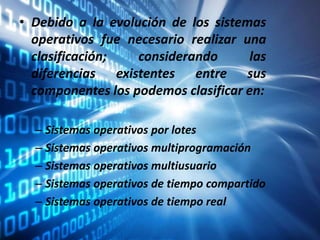 • Debido a la evolución de los sistemas
operativos fue necesario realizar una
clasificación; considerando las
diferencias existentes entre sus
componentes los podemos clasificar en:
– Sistemas operativos por lotes
– Sistemas operativos multiprogramación
– Sistemas operativos multiusuario
– Sistemas operativos de tiempo compartido
– Sistemas operativos de tiempo real
 