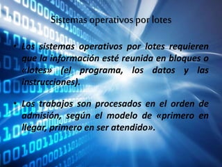 Sistemasoperativospor lotes
• Los sistemas operativos por lotes requieren
que la información esté reunida en bloques o
«lotes» (el programa, los datos y las
instrucciones).
• Los trabajos son procesados en el orden de
admisión, según el modelo de «primero en
llegar, primero en ser atendido».
 