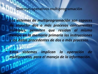 Sistemas operativos multiprogramación
• Los sistemas de multiprogramación son capaces
de soportar dos o más procesos concurrentes
múltiples, permiten que residan al mismo
tiempo en la memoria primaria las instrucciones
y los datos procedentes de dos o más procesos.
• Estos sistemas implican la operación de
multiproceso, para el manejo de la información.
 