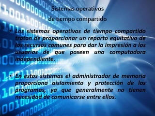 Sistemas operativos
de tiempo compartido
• Los sistemas operativos de tiempo compartido
tratan de proporcionar un reparto equitativo de
los recursos comunes para dar la impresión a los
usuarios de que poseen una computadora
independiente.
• En estos sistemas el administrador de memoria
proporciona aislamiento y protección de los
programas, ya que generalmente no tienen
necesidad de comunicarse entre ellos.
 